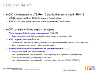 TTA LTE Standards/Technology Training
34 © 2013 Nokia Solutions and Networks. All rights reserved.
FeICIC in Rel-11
• eICIC is introduced in LTE Rel-10 and further enhanced in Rel-11
– eICIC = enhanced Inter Cell Interference Coordination
– FeICIC = Further enhanced Inter Cell Interference Coordination
• eICIC consists of three design principles
– Time domain interference management (Rel-10)
 Severe interference limits the association of terminals to low power cells
– Cell range expansion (Rel-10/11)
 Time domain resource partitioning enables load balancing between high and low power cells
 Resource partitioning needs to adapt to traffic load
– Interference cancellation receiver in the terminal (Rel-11/12)
 Ensures that weak cells can be detected
Inter cell interference cancellation for control signals (pilots, synchronization signals)
 Ensures that remaining interference is removed
Inter cell interference cancellation for control and data channels (PDCCH/PDSCH)
* source: Qualcomm
 