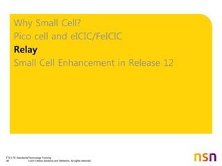 TTA LTE Standards/Technology Training
38 © 2013 Nokia Solutions and Networks. All rights reserved.
Why Small Cell?
Pico cell and eICIC/FeICIC
Relay
Small Cell Enhancement in Release 12
 