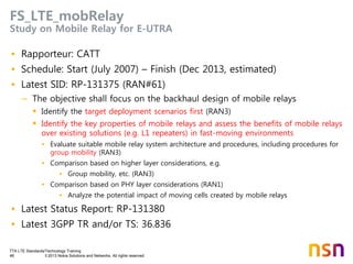 TTA LTE Standards/Technology Training
46 © 2013 Nokia Solutions and Networks. All rights reserved.
FS_LTE_mobRelay
Study on Mobile Relay for E-UTRA
• Rapporteur: CATT
• Schedule: Start (July 2007) – Finish (Dec 2013, estimated)
• Latest SID: RP-131375 (RAN#61)
– The objective shall focus on the backhaul design of mobile relays
 Identify the target deployment scenarios first (RAN3)
 Identify the key properties of mobile relays and assess the benefits of mobile relays
over existing solutions (e.g. L1 repeaters) in fast-moving environments
• Evaluate suitable mobile relay system architecture and procedures, including procedures for
group mobility (RAN3)
• Comparison based on higher layer considerations, e.g.
• Group mobility, etc. (RAN3)
• Comparison based on PHY layer considerations (RAN1)
• Analyze the potential impact of moving cells created by mobile relays
• Latest Status Report: RP-131380
• Latest 3GPP TR and/or TS: 36.836
 