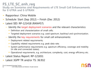 TTA LTE Standards/Technology Training
53 © 2013 Nokia Solutions and Networks. All rights reserved.
FS_LTE_SC_enh_req
Study on Scenarios and Requirements of LTE Small Cell Enhancements
for E-UTRA and E-UTRAN
• Rapporteur: China Mobile
• Schedule: Start (Sep 2012) – Finish (Dec 2012)
• Latest SID: RP-121418 (RAN#57)
– Identify the target deployment scenarios and the relevant characteristics:
 Definition and characterization of small cells;
 Targeted deployment scenarios e.g. used spectrum, backhaul and synchronization.
– Identify the key requirements for small cell enhancements:
 Deployment related requirements;
 Capability related requirements e.g. peak data rate;
 System performance requirements e.g. spectrum efficiency, coverage and mobility
(in idle and connected states);
 Operational requirements, e.g. architecture, complexity, cost, energy efficiency etc.
• Latest Status Report: RP-121651
• Latest 3GPP TR and/or TS: 36.932
 
