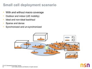 TTA LTE Standards/Technology Training
54 © 2013 Nokia Solutions and Networks. All rights reserved.
Small cell deployment scenario
• With and without macro coverage
• Outdoor and indoor (UE mobility)
• Ideal and non-ideal backhaul
• Sparse and dense
• Synchronized and un-synchronized
 