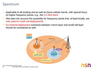 TTA LTE Standards/Technology Training
56 © 2013 Nokia Solutions and Networks. All rights reserved.
Spectrum
• Applicable to all existing and as well as future cellular bands, with special focus
on higher frequency bands, e.g., the 3.5 GHz band
• Also take into account the possibility for frequency bands that, at least locally, are
only used for small cell deployments.
• Co-channel deployment scenarios between macro layer and small cell layer
should be considered as well.
 