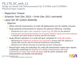 TTA LTE Standards/Technology Training
57 © 2013 Nokia Solutions and Networks. All rights reserved.
FS_LTE_SC_enh_L1
Study on Small Cell Enhancements for E-UTRA and E-UTRAN –
Physical-layer aspects
• Rapporteur: Huawei
• Schedule: Start (Dec 2012) – Finish (Dec 2013, estimated)
• Latest SID: RP-122032 (RAN#58)
– Objective
 Define channel characteristics of small cell deployments and UE mobility scenarios.
 Study potential enhancements to improve the spectrum efficiency, including
• Introduction of a higher order modulation scheme (e.g. 256 QAM) for the downlink.
• Enhancements and overhead reduction for UE-specific reference signals and control signaling
in downlink and uplink based on existing channels and signals
 Study efficient operation of a small cell layer composed of small cell clusters.
• Mechanisms for interference avoidance and coordination among small cells adapting to
varying traffic and the need for enhanced interference measurements.
• Mechanisms for efficient discovery of small cells and their configuration.
 Physical layer study and evaluation for small cell enhancement higher-layer aspects,
in particular concerning the benefits of mobility enhancements and dual
connectivity to macro and small cell layers and for which scenarios such
enhancements are feasible and beneficial.
 