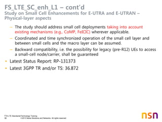 TTA LTE Standards/Technology Training
58 © 2013 Nokia Solutions and Networks. All rights reserved.
FS_LTE_SC_enh_L1 – cont’d
Study on Small Cell Enhancements for E-UTRA and E-UTRAN –
Physical-layer aspects
– The study should address small cell deployments taking into account
existing mechanisms (e.g., CoMP, FeICIC) wherever applicable.
– Coordinated and time synchronized operation of the small cell layer and
between small cells and the macro layer can be assumed.
– Backward compatibility, i.e. the possibility for legacy (pre-R12) UEs to access
a small-cell node/carrier, shall be guaranteed
• Latest Status Report: RP-131373
• Latest 3GPP TR and/or TS: 36.872
 