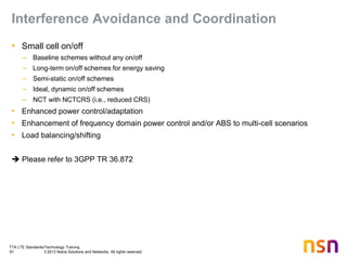 TTA LTE Standards/Technology Training
61 © 2013 Nokia Solutions and Networks. All rights reserved.
Interference Avoidance and Coordination
• Small cell on/off
– Baseline schemes without any on/off
– Long-term on/off schemes for energy saving
– Semi-static on/off schemes
– Ideal, dynamic on/off schemes
– NCT with NCTCRS (i.e., reduced CRS)
• Enhanced power control/adaptation
• Enhancement of frequency domain power control and/or ABS to multi-cell scenarios
• Load balancing/shifting
 Please refer to 3GPP TR 36.872
 