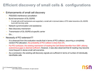 TTA LTE Standards/Technology Training
62 © 2013 Nokia Solutions and Networks. All rights reserved.
Efficient discovery of small cells & configurations
• Enhancements of small cell discovery
– PSS/SSS interference cancellation
– Burst transmission of DL-SS/RS
 If small cell on/off mechanisms are supported, a small cell in dormant state or DTX state transmits a DL-SS/RS
burst with low duty cycle.
– Network synchronization and assistance
– New discovery mechanism
– Transmission of DL-SS/RS at specific carrier
– Etc…
• Necessity of PCI extension??
– It is observed from the evaluation results that in terms of PCI collision, assuming a completely
random PCI allocation, the probability of PCI collision is less than 2%.
– For PCI confusion, the existing mechanism of reading the Cell Global Identifier from SIB1 utilizing
autonomous gaps is deemed sufficient. However, it was also observed that SI reading may become
more frequent in dense small cell scenarios.
– As a conclusion, the existing cell discovery signals are sufficient in terms of number of individually
identifiable cells
 