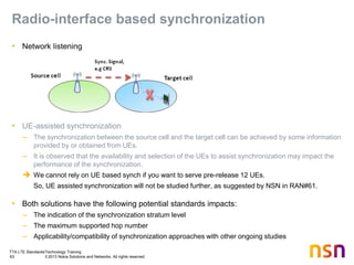 TTA LTE Standards/Technology Training
63 © 2013 Nokia Solutions and Networks. All rights reserved.
Radio-interface based synchronization
• Network listening
• UE-assisted synchronization
– The synchronization between the source cell and the target cell can be achieved by some information
provided by or obtained from UEs.
– It is observed that the availability and selection of the UEs to assist synchronization may impact the
performance of the synchronization.
 We cannot rely on UE based synch if you want to serve pre-release 12 UEs.
So, UE assisted synchronization will not be studied further, as suggested by NSN in RAN#61.
• Both solutions have the following potential standards impacts:
– The indication of the synchronization stratum level
– The maximum supported hop number
– Applicability/compatibility of synchronization approaches with other ongoing studies
 