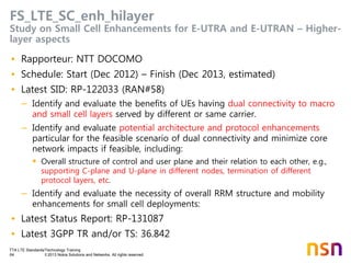 TTA LTE Standards/Technology Training
64 © 2013 Nokia Solutions and Networks. All rights reserved.
FS_LTE_SC_enh_hilayer
Study on Small Cell Enhancements for E-UTRA and E-UTRAN – Higher-
layer aspects
• Rapporteur: NTT DOCOMO
• Schedule: Start (Dec 2012) – Finish (Dec 2013, estimated)
• Latest SID: RP-122033 (RAN#58)
– Identify and evaluate the benefits of UEs having dual connectivity to macro
and small cell layers served by different or same carrier.
– Identify and evaluate potential architecture and protocol enhancements
particular for the feasible scenario of dual connectivity and minimize core
network impacts if feasible, including:
 Overall structure of control and user plane and their relation to each other, e.g.,
supporting C-plane and U-plane in different nodes, termination of different
protocol layers, etc.
– Identify and evaluate the necessity of overall RRM structure and mobility
enhancements for small cell deployments:
• Latest Status Report: RP-131087
• Latest 3GPP TR and/or TS: 36.842
 