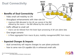 TTA LTE Standards/Technology Training
68 © 2013 Nokia Solutions and Networks. All rights reserved.
Dual Connectivity
• Benefits of Dual Connectivity
– hides small cell mobility to CN
– throughput enhancements with inter-site CA
 maximum BW allocated to the UE can consist of the BW
offered by the macro + the BW offered by the small cell
– traffic offload to small cell
 macro can be relieved from the lower layer processing of all user plane data
– One target scenario
 U-Plane aggregated from macro & pico, mobility management/RRC from macro
• Expected Changes & Impacts
– dual connectivity will require changes to user plane protocols
– how to serve non-CA capable UEs in enhanced small cells
Macro #1
Pico #1
Pico #2
Pico #3
Macro #2
SCell
Addition
SCell
Removal
SCell
Change
SCell
Addition
SCell
Removal
PCell
Handover
 