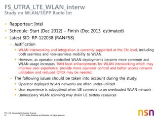 TTA LTE Standards/Technology Training
72 © 2013 Nokia Solutions and Networks. All rights reserved.
FS_UTRA_LTE_WLAN_interw
Study on WLAN/3GPP Radio Int
• Rapporteur: Intel
• Schedule: Start (Dec 2012) – Finish (Dec 2013, estimated)
• Latest SID: RP-122038 (RAN#58)
– Justification
 WLAN interworking and integration is currently supported at the CN level, including
both seamless and non-seamless mobility to WLAN.
 However, as operator controlled WLAN deployments become more common and
WLAN usage increases, RAN level enhancements for WLAN interworking which may
improve user experience, provide more operator control and better access network
utilization and reduced OPEX may be needed.
– The following issues should be taken into account during the study:
 Operator deployed WLAN networks are often under-utilized
 User experience is suboptimal when UE connects to an overloaded WLAN network
 Unnecessary WLAN scanning may drain UE battery resources
 