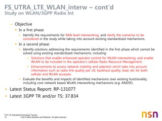 TTA LTE Standards/Technology Training
73 © 2013 Nokia Solutions and Networks. All rights reserved.
FS_UTRA_LTE_WLAN_interw – cont’d
Study on WLAN/3GPP Radio Int
– Objective
 In a first phase:
• Identify the requirements for RAN level interworking, and clarify the scenarios to be
considered in the study while taking into account existing standardized mechanisms.
 In a second phase:
• Identify solutions addressing the requirements identified in the first phase which cannot be
solved using existing standardized mechanisms, including:
• Solutions that enable enhanced operator control for WLAN interworking, and enable
WLAN to be included in the operator’s cellular Radio Resource Management.
• Enhancements to access network mobility and selection which take into account
information such as radio link quality per UE, backhaul quality, load, etc for both
cellular and WLAN accesses
• Evaluate the benefits and impacts of identified mechanisms over existing functionality,
including core network based WLAN interworking mechanisms (e.g. ANDSF).
• Latest Status Report: RP-131077
• Latest 3GPP TR and/or TS: 37.834
 
