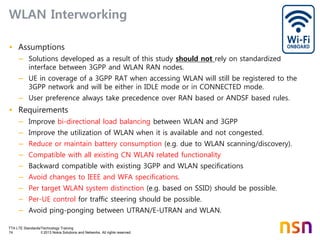 TTA LTE Standards/Technology Training
74 © 2013 Nokia Solutions and Networks. All rights reserved.
WLAN Interworking
• Assumptions
– Solutions developed as a result of this study should not rely on standardized
interface between 3GPP and WLAN RAN nodes.
– UE in coverage of a 3GPP RAT when accessing WLAN will still be registered to the
3GPP network and will be either in IDLE mode or in CONNECTED mode.
– User preference always take precedence over RAN based or ANDSF based rules.
• Requirements
– Improve bi-directional load balancing between WLAN and 3GPP
– Improve the utilization of WLAN when it is available and not congested.
– Reduce or maintain battery consumption (e.g. due to WLAN scanning/discovery).
– Compatible with all existing CN WLAN related functionality
– Backward compatible with existing 3GPP and WLAN specifications
– Avoid changes to IEEE and WFA specifications.
– Per target WLAN system distinction (e.g. based on SSID) should be possible.
– Per-UE control for traffic steering should be possible.
– Avoid ping-ponging between UTRAN/E-UTRAN and WLAN.
 
