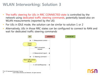 TTA LTE Standards/Technology Training
77 © 2013 Nokia Solutions and Networks. All rights reserved.
WLAN Interworking: Solution 3
• The traffic steering for UEs in RRC CONNECTED state is controlled by the
network using dedicated traffic steering commands, potentially based also on
WLAN measurements (reported by the UE)
• For UEs in IDLE mode, the solution can be similar to solution 1 or 2
• Alternatively, UEs in those RRC states can be configured to connect to RAN and
wait for dedicated traffic steering commands
eNB/RNC WLAN AP
2. Measurement report
3. Steering command
4. UE Ack/Response
UE
1. Measurement control
Event
trigger
Steer traffic to/from
WLAN
RRC connection
request
 