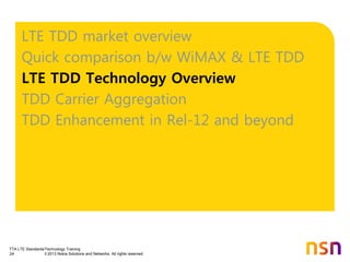 TTA LTE Standards/Technology Training
24 © 2013 Nokia Solutions and Networks. All rights reserved.
LTE TDD market overview
Quick comparison b/w WiMAX & LTE TDD
LTE TDD Technology Overview
TDD Carrier Aggregation
TDD Enhancement in Rel-12 and beyond
 
