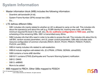 TTA LTE Standards/Technology Training
35 © 2013 Nokia Solutions and Networks. All rights reserved.
System Information
• Master information block (MIB) includes the following information:
– Downlink cell bandwidth [4 bit]
– System Frame Number (SFN) except two LBSs
– Etc…
• LTE defines different SIBs:
– SIB1 includes info mainly related to whether an UE is allowed to camp on the cell. This includes info
about the operator(s) and about the cell (e.g. PLMN identity list, tracking area code, cell identity,
minimum required Rx level in the cell, etc), DL-UL subframe configuration in TDD case, and the
scheduling of the remaining SIBs. SIB1 is transmitted every 80ms.
– SIB2 includes info that UEs need in order to be able to access the cell. This includes info about the UL
cell BW, random access parameters, and UL power control parameters. SIBs also includes radio
resource configuration of common channels (RACH, BCCH, PCCH, PRACH, PDSCH, PUSCH,
PUCCH, and SRS).
– SIB3-4 mainly includes info related to cell-reselection.
– SIB5-8 include neighbor-cell-related info. (E-UTRAN, UTRAN, GERAN, cdma2000)
– SIB9 contains a home eNB identifier
– SIB10/11 contains ETWS (Earthquake and Tsunami Warning System) notification
– SIB12: CMAS
– SIB13: eMBMS
– More to be added
• MIB mapped to PBCH, Other SIBs mapped to PDSCH
 