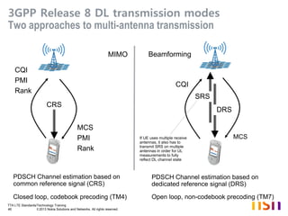 TTA LTE Standards/Technology Training
46 © 2013 Nokia Solutions and Networks. All rights reserved.
3GPP Release 8 DL transmission modes
Two approaches to multi-antenna transmission
MCS
CQI
PMI
Rank
CQI
MCS
PMI
Rank
PDSCH Channel estimation based on
common reference signal (CRS)
MIMO Beamforming
PDSCH Channel estimation based on
dedicated reference signal (DRS)
CRS
DRS
SRS
Closed loop, codebook precoding (TM4) Open loop, non-codebook precoding (TM7)
If UE uses multiple receive
antennas, it also has to
transmit SRS on multiple
antennas in order for UL
measurements to fully
reflect DL channel state
 