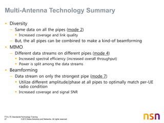TTA LTE Standards/Technology Training
47 © 2013 Nokia Solutions and Networks. All rights reserved.
• Diversity
– Same data on all the pipes (mode 2)
 Increased coverage and link quality
– But, the all pipes can be combined to make a kind-of beamforming
• MIMO
– Different data streams on different pipes (mode 4)
 Increased spectral efficiency (increased overall throughput)
 Power is split among the data streams
• Beamforming
– Data stream on only the strongest pipe (mode 7)
 Utilize different amplitude/phase at all pipes to optimally match per-UE
radio condition
 Increased coverage and signal SNR
Multi-Antenna Technology Summary
 