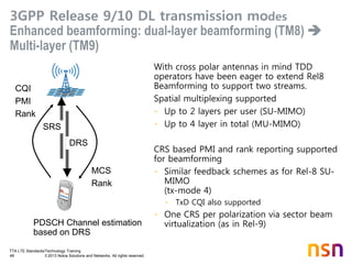 TTA LTE Standards/Technology Training
48 © 2013 Nokia Solutions and Networks. All rights reserved.
3GPP Release 9/10 DL transmission modes
Enhanced beamforming: dual-layer beamforming (TM8) 
Multi-layer (TM9)
With cross polar antennas in mind TDD
operators have been eager to extend Rel8
Beamforming to support two streams.
Spatial multiplexing supported
- Up to 2 layers per user (SU-MIMO)
- Up to 4 layer in total (MU-MIMO)
CRS based PMI and rank reporting supported
for beamforming
- Similar feedback schemes as for Rel-8 SU-
MIMO
(tx-mode 4)
- TxD CQI also supported
- One CRS per polarization via sector beam
virtualization (as in Rel-9)
CQI
PMI
Rank
MCS
Rank
PDSCH Channel estimation
based on DRS
DRS
SRS
 