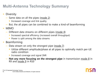 TTA LTE Standards/Technology Training
53 © 2013 Nokia Solutions and Networks. All rights reserved.
• Diversity
– Same data on all the pipes (mode 2)
 Increased coverage and link quality
– But, the all pipes can be combined to make a kind-of beamforming
• MIMO
– Different data streams on different pipes (mode 4)
 Increased spectral efficiency (increased overall throughput)
 Power is split among the data streams
• Beamforming
– Data stream on only the strongest pipe (mode 7)
 Utilize different amplitude/phase at all pipes to optimally match per-UE
radio condition
 Increased coverage and signal SNR
– Not any more focusing on the strongest pipe in transmission mode 8 in
R9 and mode 9 in R10
Multi-Antenna Technology Summary
 