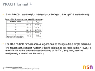 TTA LTE Standards/Technology Training
59 © 2013 Nokia Solutions and Networks. All rights reserved.
PRACH format 4
• Short PRACH preamble (format 4) only for TDD (to utilize UpPTS in small cells)
• For TDD, multiple random-access regions can be configured in a single subframe.
The reason is the smaller number of uplink subframes per radio frame in TDD. To
maintain the same random-access capacity as in FDD, frequency-domain
multiplexing is sometimes necessary.
 