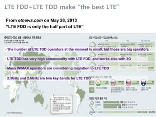 TTA LTE Standards/Technology Training
6 © 2013 Nokia Solutions and Networks. All rights reserved.
LTE FDD+LTE TDD make “the best LTE”
From etnews.com on May 28, 2013
“LTE FDD is only the half part of LTE”
• The number of LTE TDD operators at the moment is small, but those are big operators
• LTE TDD has very high commonality with LTE FDD, and works also with 3G
• Many WiMAX operators are considering migration to LTE TDD
• 2.3GHz and 2.6GHz are two key bands for LTE TDD
 