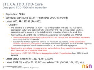 TTA LTE Standards/Technology Training
63 © 2013 Nokia Solutions and Networks. All rights reserved.
LTE_CA_TDD_FDD-Core
Core part: TDD-FDD joint operation
• Rapporteur: Nokia
• Schedule: Start (June 2013) – Finish (Dec 2014, estimated)
• Latest WID: RP-131399 (RAN#61)
– Objective
 The objective is to enhance LTE TDD – FDD joint operation with LTE TDD-FDD carrier
aggregation feature and potentially also with other TDD-FDD joint operation solutions
depending on the outcome of the initial scenario evaluation phase of the work item.
 Technical Report on TDD-FDD Joint Operation scenarios from RAN#60 until RAN#62
• Identify deployment scenarios of joint operation on FDD and TDD spectrum, and network/UE requirement
to support joint FDD/TDD operation.
• Based on the identified deployment scenarios and network/UE requirements, identify possible other
solutions for FDD-TDD joint operation for example multi-stream aggregation and dual-mode UE supporting
simultaneous operation on both modes in addition to LTE TDD-FDD carrier aggregation.
 Based on the work above consider whether such solutions, if any, need to be added to the
Work Item itself, or in separate Work Items
 Introduction of LTE TDD-FDD Carrier Aggregation in Rel-12 specification from RAN#61 until
RAN#64:
• Latest Status Report: RP-131371, RP-130999
• Latest 3GPP TR and/or TS: 36.847 and related TS’s (36.101, 104, 133, etc)
 