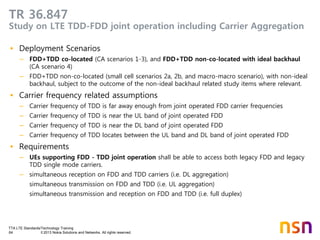 TTA LTE Standards/Technology Training
64 © 2013 Nokia Solutions and Networks. All rights reserved.
TR 36.847
Study on LTE TDD-FDD joint operation including Carrier Aggregation
• Deployment Scenarios
– FDD+TDD co-located (CA scenarios 1-3), and FDD+TDD non-co-located with ideal backhaul
(CA scenario 4)
– FDD+TDD non-co-located (small cell scenarios 2a, 2b, and macro-macro scenario), with non-ideal
backhaul, subject to the outcome of the non-ideal backhaul related study items where relevant.
• Carrier frequency related assumptions
– Carrier frequency of TDD is far away enough from joint operated FDD carrier frequencies
– Carrier frequency of TDD is near the UL band of joint operated FDD
– Carrier frequency of TDD is near the DL band of joint operated FDD
– Carrier frequency of TDD locates between the UL band and DL band of joint operated FDD
• Requirements
– UEs supporting FDD - TDD joint operation shall be able to access both legacy FDD and legacy
TDD single mode carriers.
– simultaneous reception on FDD and TDD carriers (i.e. DL aggregation)
simultaneous transmission on FDD and TDD (i.e. UL aggregation)
simultaneous transmission and reception on FDD and TDD (i.e. full duplex)
 