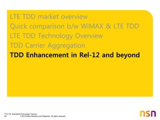 TTA LTE Standards/Technology Training
65 © 2013 Nokia Solutions and Networks. All rights reserved.
LTE TDD market overview
Quick comparison b/w WiMAX & LTE TDD
LTE TDD Technology Overview
TDD Carrier Aggregation
TDD Enhancement in Rel-12 and beyond
 