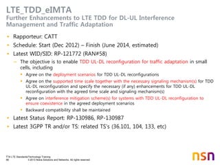 TTA LTE Standards/Technology Training
66 © 2013 Nokia Solutions and Networks. All rights reserved.
LTE_TDD_eIMTA
Further Enhancements to LTE TDD for DL-UL Interference
Management and Traffic Adaptation
• Rapporteur: CATT
• Schedule: Start (Dec 2012) – Finish (June 2014, estimated)
• Latest WID/SID: RP-121772 (RAN#58)
– The objective is to enable TDD UL-DL reconfiguration for traffic adaptation in small
cells, including
 Agree on the deployment scenarios for TDD UL-DL reconfigurations
 Agree on the supported time scale together with the necessary signaling mechanism(s) for TDD
UL-DL reconfiguration and specify the necessary (if any) enhancements for TDD UL-DL
reconfiguration with the agreed time scale and signaling mechanism(s)
 Agree on interference mitigation scheme(s) for systems with TDD UL-DL reconfiguration to
ensure coexistence in the agreed deployment scenarios
 Backward compatibility shall be maintained
• Latest Status Report: RP-130986, RP-130987
• Latest 3GPP TR and/or TS: related TS’s (36.101, 104, 133, etc)
 