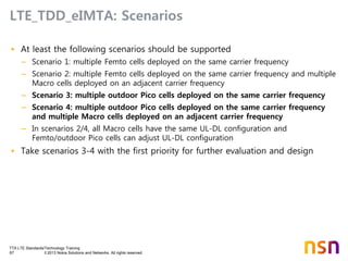 TTA LTE Standards/Technology Training
67 © 2013 Nokia Solutions and Networks. All rights reserved.
LTE_TDD_eIMTA: Scenarios
• At least the following scenarios should be supported
– Scenario 1: multiple Femto cells deployed on the same carrier frequency
– Scenario 2: multiple Femto cells deployed on the same carrier frequency and multiple
Macro cells deployed on an adjacent carrier frequency
– Scenario 3: multiple outdoor Pico cells deployed on the same carrier frequency
– Scenario 4: multiple outdoor Pico cells deployed on the same carrier frequency
and multiple Macro cells deployed on an adjacent carrier frequency
– In scenarios 2/4, all Macro cells have the same UL-DL configuration and
Femto/outdoor Pico cells can adjust UL-DL configuration
• Take scenarios 3-4 with the first priority for further evaluation and design
 