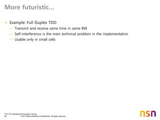 TTA LTE Standards/Technology Training
69 © 2013 Nokia Solutions and Networks. All rights reserved.
More futuristic…
• Example: Full Duplex TDD
– Transmit and receive same time in same BW
– Self-interference is the main technical problem in the implementation
– Usable only in small cells
 