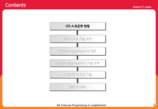 2
Contents
SK Telecom Proprietary & confidential
LTE-A 주요 기술 소개
Carrier Aggregation 개요
Carrier Aggregation 기술 규격
결론 및 Q&A
LTE-A 표준화 현황
그 외 LTE-A 주요 기술
 