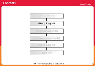 7
Contents
SK Telecom Proprietary & confidential
LTE-A 주요 기술 소개
Carrier Aggregation 개요
Carrier Aggregation 기술 규격
결론 및 Q&A
LTE-A 표준화 현황
그 외 LTE-A 주요 기술
 