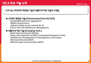8SK Telecom Proprietary & confidential
 LTE에서 확장된 기술 (Enhancement from Rel-8/9)
•Bandwidth/spectrum aggregation
•MIMO enhancement
•Hybrid multiple access scheme for UL
•DL/UL Inter-cell Interference Management
 새롭게 추가된 기술 (Emerging Tech.)
•Multi-hop transmission (Relay)
•Multi-cell cooperation (CoMP: Coordinated Multipoint Tx/Rx)
•Interference management in heterogeneous cell overlay
•Minimize drive test (MDT)
•Machine type communication (MTC)
LTE-A는 LTE로부터 확장된 기술과 새롭게 추가된 기술로 구성됨
 