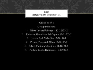 Group no # 1
Group members:
1. Mirza Lucian Pollenge – 12-22123-2
2. Rahman, khandaker Ashfaqur – 12-21703-2
3. Hasan, Md. Mehedi – 12-20134-1
4. Proma, Zannatul Alfa – 12-20113-2
5. Islam, Fahim Mohtasim – 11-18171-1
6. Pushra, Fariha Rahman – 11-19929-3
LTE
LONG TERM EVOLUTION
 