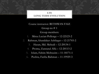 Course instructor: RETHWAN FAIZ
Group no # 1
Group members:
1. Mirza Lucian Pollenge – 12-22123-2
2. Rahman, khandaker Ashfaqur – 12-21703-2
3. Hasan, Md. Mehedi – 12-20134-1
4. Proma, Zannatul Alfa – 12-20113-2
5. Islam, Fahim Mohtasim – 11-18171-1
6. Pushra, Fariha Rahman – 11-19929-3
LTE
LONG TERM EVOLUTION
 