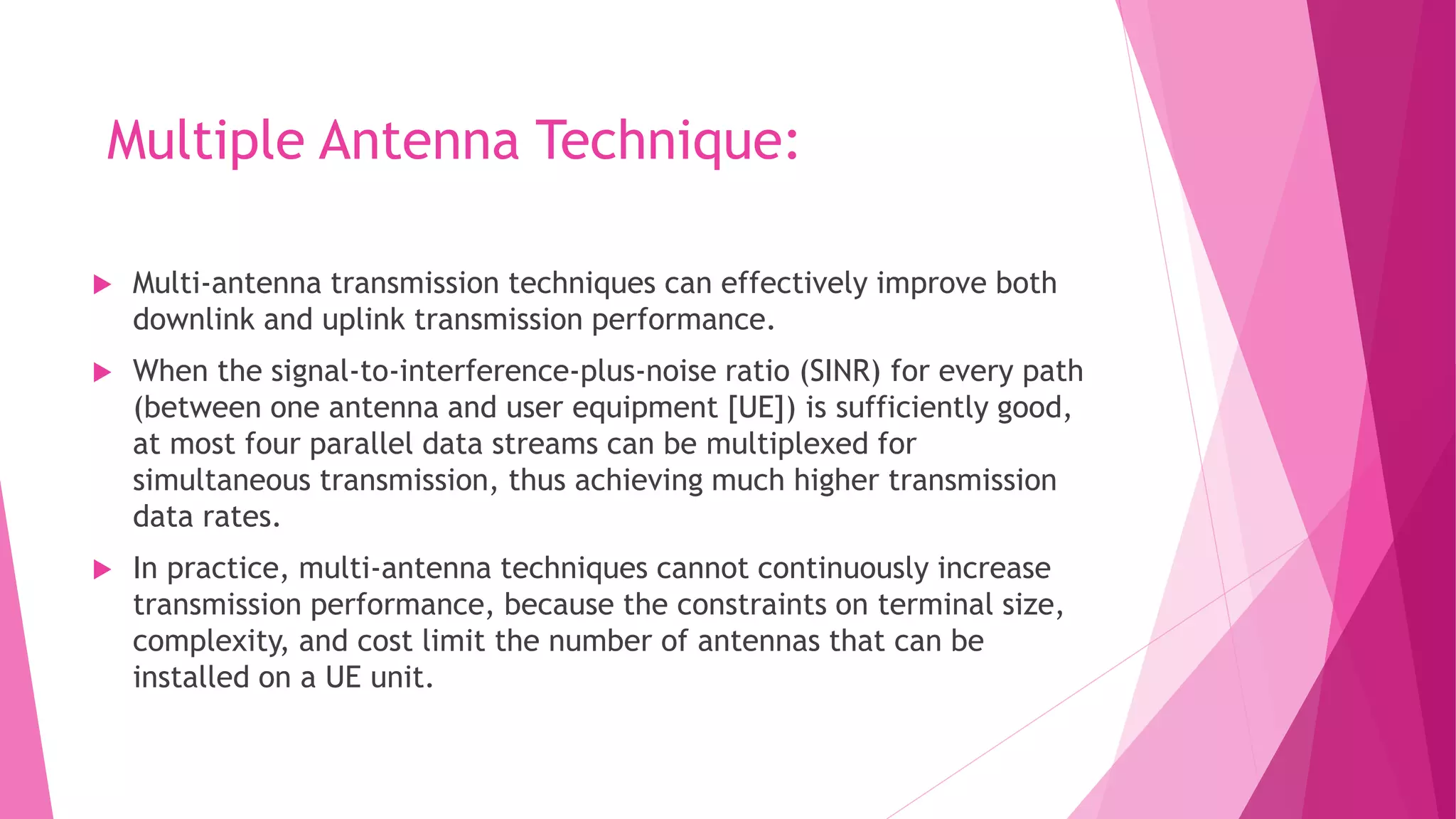 Multiple Antenna Technique:
 Multi-antenna transmission techniques can effectively improve both
downlink and uplink transmission performance.
 When the signal-to-interference-plus-noise ratio (SINR) for every path
(between one antenna and user equipment [UE]) is sufficiently good,
at most four parallel data streams can be multiplexed for
simultaneous transmission, thus achieving much higher transmission
data rates.
 In practice, multi-antenna techniques cannot continuously increase
transmission performance, because the constraints on terminal size,
complexity, and cost limit the number of antennas that can be
installed on a UE unit.
 