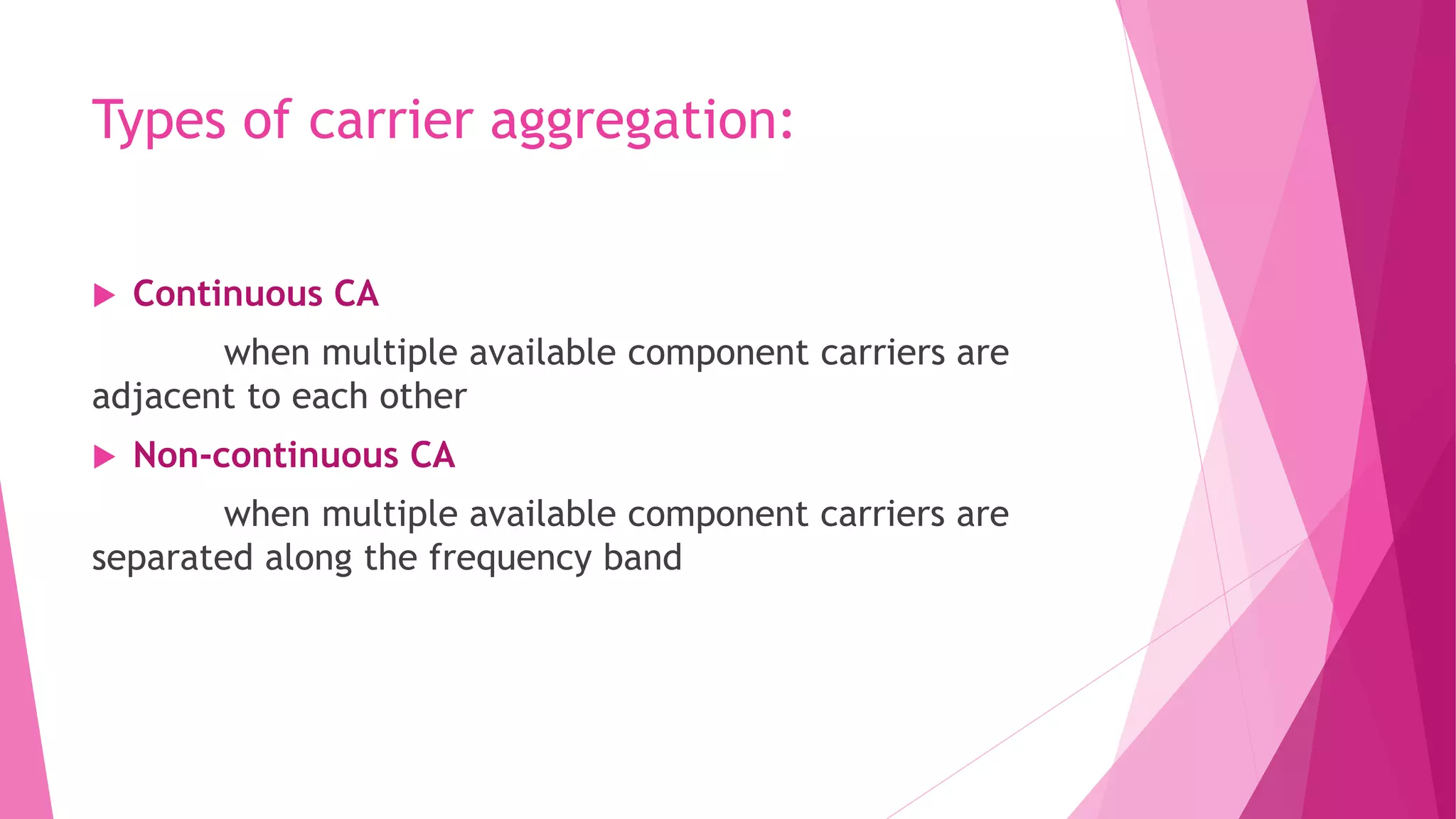 Types of carrier aggregation:
 Continuous CA
when multiple available component carriers are
adjacent to each other
 Non-continuous CA
when multiple available component carriers are
separated along the frequency band
 