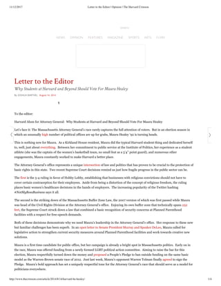 11/12/2017 Letter to the Editor | Opinion | The Harvard Crimson
http://www.thecrimson.com/article/2014/8/14/harvard-lte-healey/ 1/4
1
To the editor: 
Harvard Alum for Attorney General:  Why Students at Harvard and Beyond Should Vote For Maura Healey
Let’s face it: The Massachusetts Attorney General’s race rarely captures the full attention of voters.  But in an election season in
which an unusually high number of political offices are up for grabs, Maura Healey ‘92 is turning heads. 
This is nothing new for Maura.  As a Kirkland House resident, Maura did the typical Harvard student thing and dedicated herself
to, well, just about everything.  Between her commitment to public service at the Institute of Politics, her experience as a student
athlete (she was the captain of the women’s basketball team, no small feat as a 5’4’’ point guard), and numerous other
engagements, Maura constantly worked to make Harvard a better place. 
The Attorney General’s office represents a unique intersection of law and politics that has proven to be crucial to the protection of
basic rights in this state.  Two recent Supreme Court decisions remind us just how fragile progress in the public sector can be. 
The first is the 5-4 ruling in favor of Hobby Lobby, establishing that businesses with religious convictions should not have to
cover certain contraception for their employees.  Aside from being a distortion of the concept of religious freedom, the ruling
places basic women’s healthcare decisions in the hands of employers.  The increasing popularity of the Twitter hashtag
#NotMyBossBusiness says it all. 
The second is the striking down of the Massachusetts Buffer Zone Law, the 2007 version of which was first passed while Maura
was head of the Civil Rights Division at the Attorney General’s office.  Enjoying its own buffer zone that technically spans 252
feet, the Supreme Court struck down a law that combined a basic recognition of security concerns at Planned Parenthood
facilities with a respect for free-speech demands.
Both of these decisions demonstrate why we need Maura’s leadership in the Attorney General’s office.  Her response to these new
but familiar challenges has been superb.  In an open letter to Senate President Murray and Speaker DeLeo, Maura called for
legislative action to strengthen current security measures around Planned Parenthood facilities and work towards creative new
solutions. 
Maura is a first time candidate for public office, but her campaign is already a bright spot in Massachusetts politics.  Early on in
the race, Maura was offered funding from a newly formed LGBT political action committee.  Aiming to raise the bar for this
election, Maura respectfully turned down the money and proposed a People’s Pledge to ban outside funding on the same basic
model as the Warren-Brown senate race of 2012.  Just last week, Maura’s opponent Warren Tolman finally agreed to sign the
Pledge.  Maura’s bold approach has set a uniquely respectful tone for the Attorney General’s race that should serve as a model for
politicians everywhere. 
Letter to the Editor
Why Students at Harvard and Beyond Should Vote For Maura Healey
NEWS OPINION FEATURES MAGAZINE SPORTS ARTS FLYBY
 