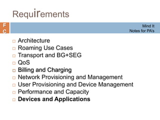 F
C
Requirements
 Architecture
 Roaming Use Cases
 Transport and BG+SEG
 QoS
 Billing and Charging
 Network Provisioning and Management
 User Provisioning and Device Management
 Performance and Capacity
 Devices and Applications
Mind It
Notes for PA’s
 