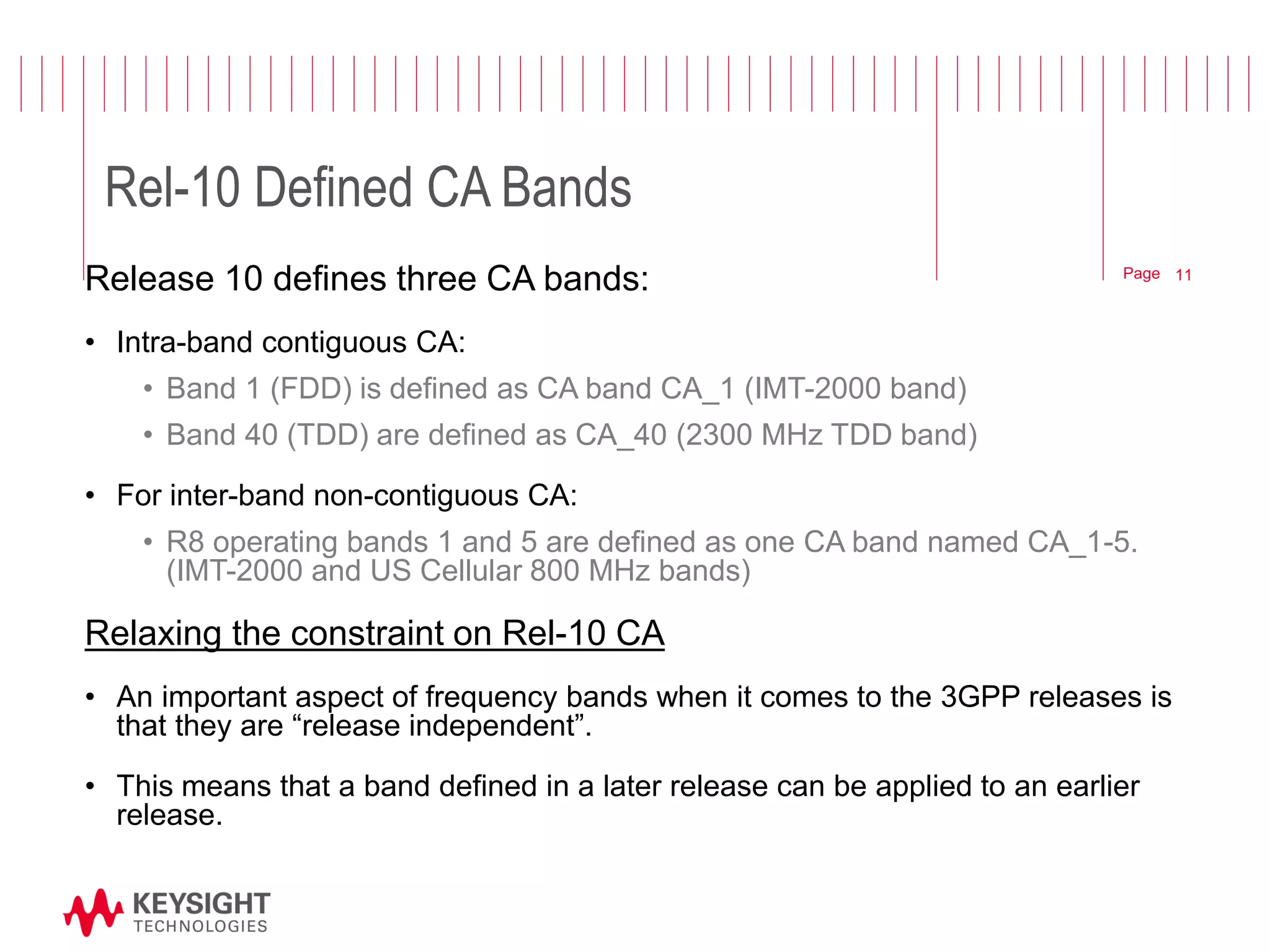 Page 
Rel-10 Defined CA Bands 
Release 10 defines three CA bands: 
•Intra-band contiguous CA: 
•Band 1 (FDD) is defined as CA band CA_1 (IMT-2000 band) 
•Band 40 (TDD) are defined as CA_40 (2300 MHz TDD band) 
•For inter-band non-contiguous CA: 
•R8 operating bands 1 and 5 are defined as one CA band named CA_1-5. (IMT-2000 and US Cellular 800 MHz bands) 
Relaxing the constraint on Rel-10 CA 
•An important aspect of frequency bands when it comes to the 3GPP releases is that they are “release independent”. 
•This means that a band defined in a later release can be applied to an earlier release. 
11  