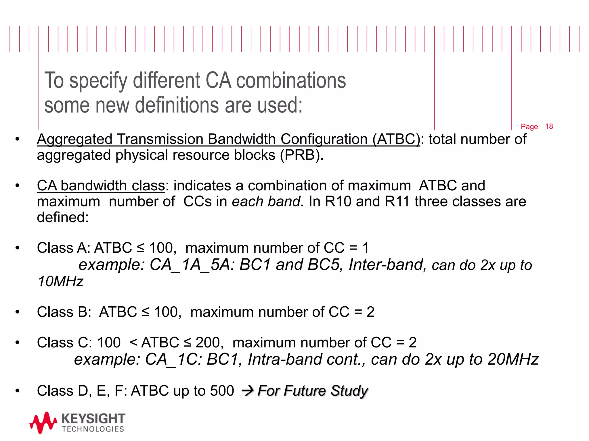 Page 
To specify different CA combinations some new definitions are used: 
•Aggregated Transmission Bandwidth Configuration (ATBC): total number of aggregated physical resource blocks (PRB). 
•CA bandwidth class: indicates a combination of maximum ATBC and maximum number of CCs in each band. In R10 and R11 three classes are defined: 
•Class A: ATBC ≤ 100, maximum number of CC = 1 example: CA_1A_5A: BC1 and BC5, Inter-band, can do 2x up to 10MHz 
•Class B: ATBC ≤ 100, maximum number of CC = 2 
•Class C: 100 < ATBC ≤ 200, maximum number of CC = 2 example: CA_1C: BC1, Intra-band cont., can do 2x up to 20MHz 
•Class D, E, F: ATBC up to 500  For Future Study 
18  