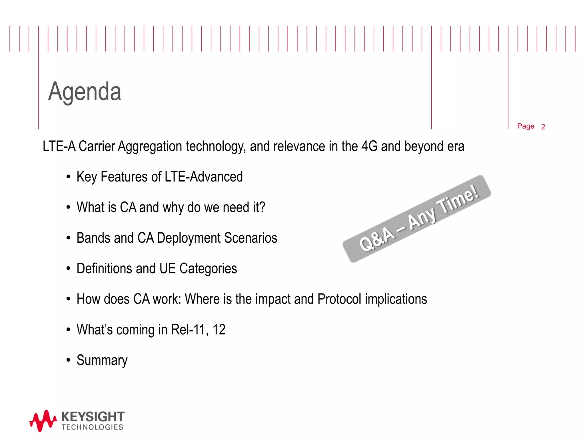 Page 
Agenda 
LTE-A Carrier Aggregation technology, and relevance in the 4G and beyond era 
•Key Features of LTE-Advanced 
•What is CA and why do we need it? 
•Bands and CA Deployment Scenarios 
•Definitions and UE Categories 
•How does CA work: Where is the impact and Protocol implications 
•What’s coming in Rel-11, 12 
•Summary 
2  