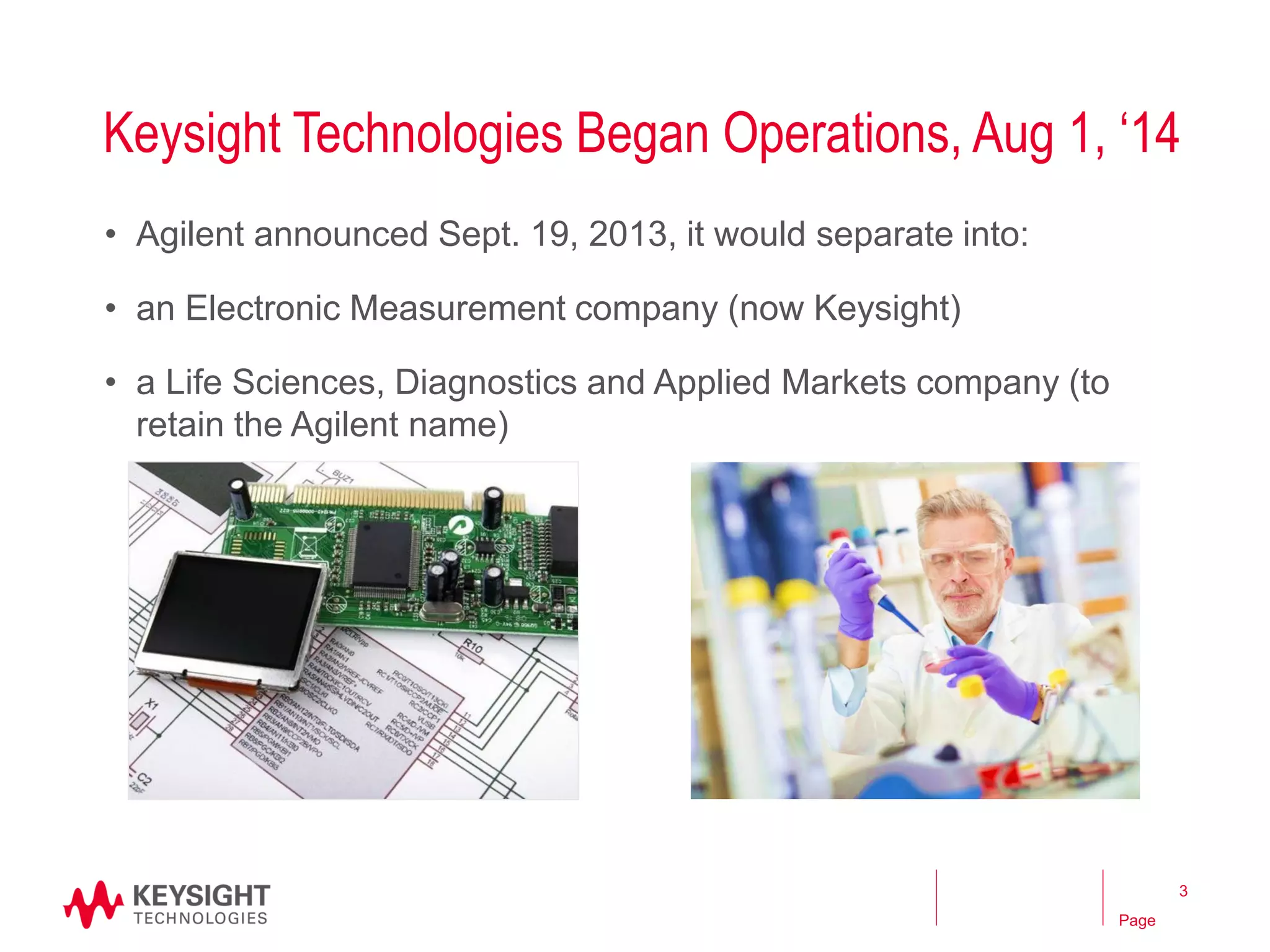 Page 
Keysight Technologies Began Operations, Aug 1, ‘14 
•Agilent announced Sept. 19, 2013, it would separate into: 
•an Electronic Measurement company (now Keysight) 
•a Life Sciences, Diagnostics and Applied Markets company (to retain the Agilent name) 
3  
