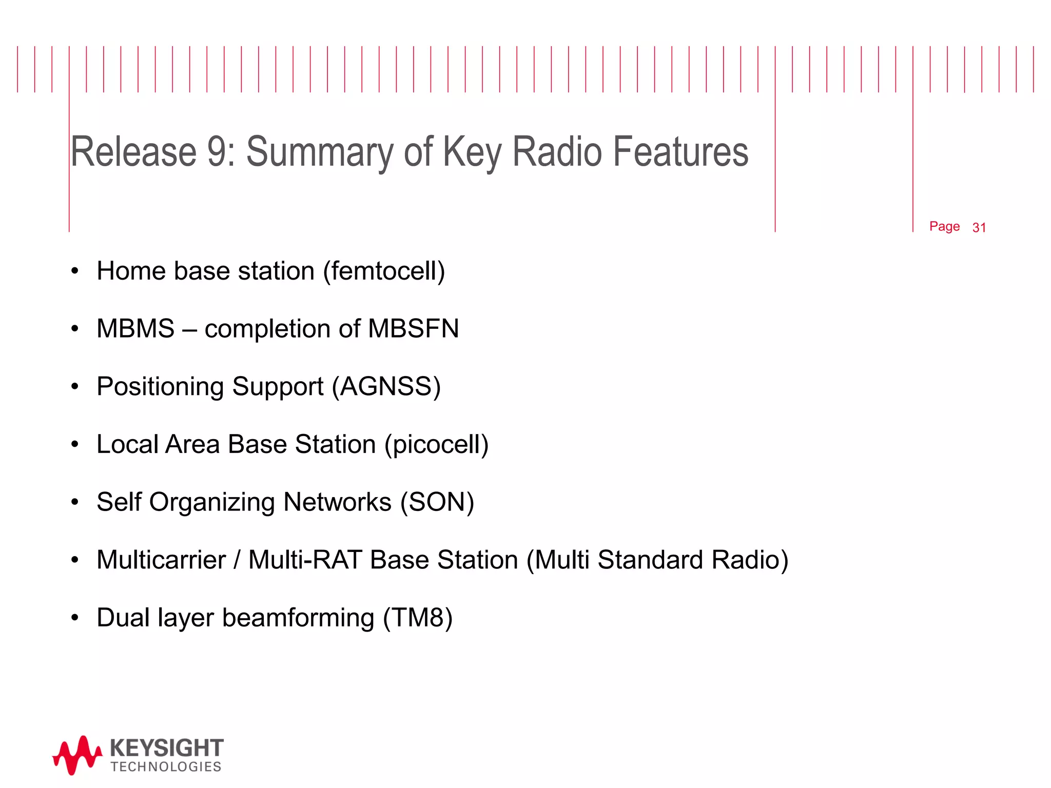 Page 
Release 9: Summary of Key Radio Features 
•Home base station (femtocell) 
•MBMS – completion of MBSFN 
•Positioning Support (AGNSS) 
•Local Area Base Station (picocell) 
•Self Organizing Networks (SON) 
•Multicarrier / Multi-RAT Base Station (Multi Standard Radio) 
•Dual layer beamforming (TM8) 
© 2012 Agilent Technologies 
31  