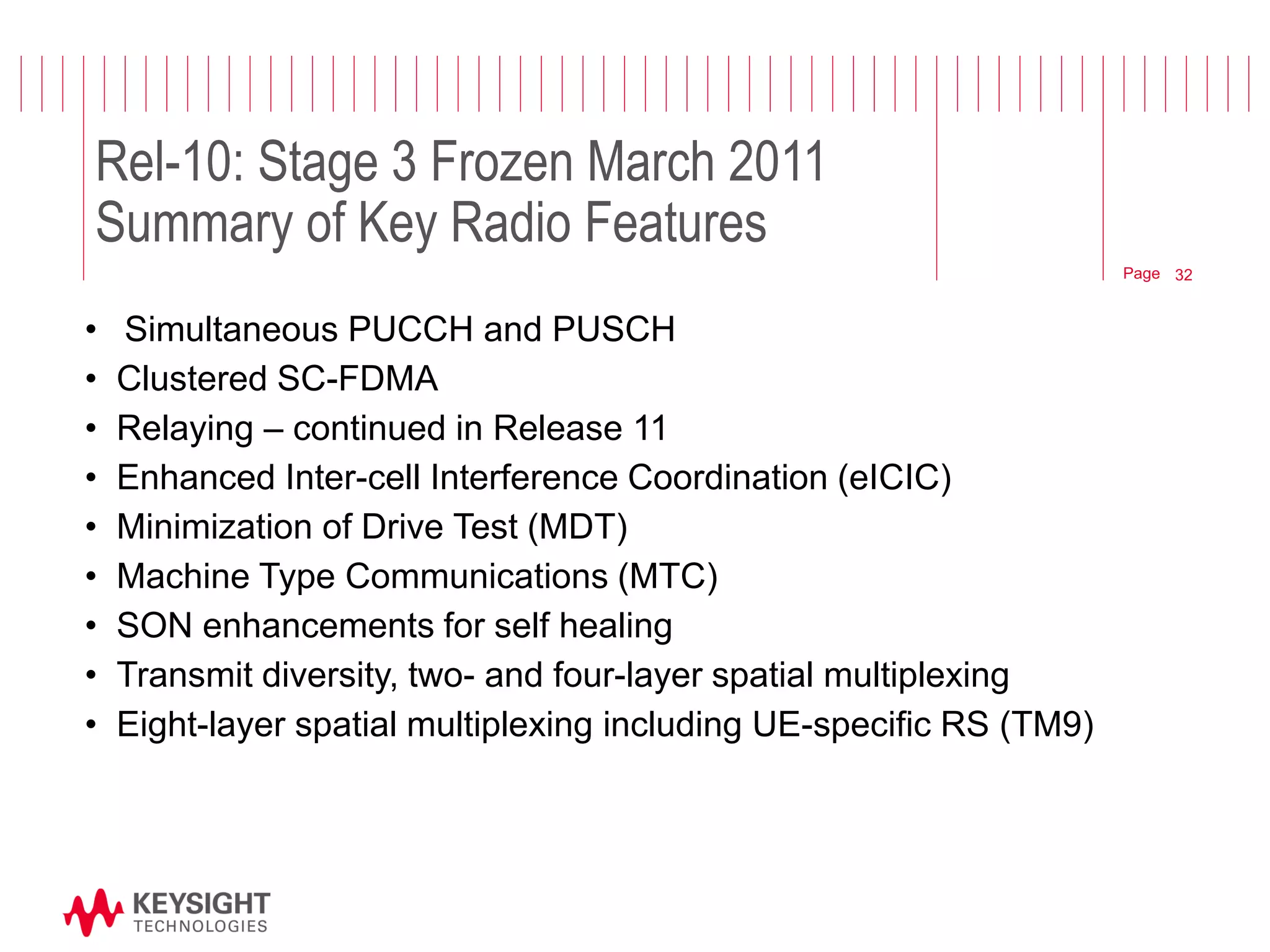 Page 
Rel-10: Stage 3 Frozen March 2011 Summary of Key Radio Features 
•Simultaneous PUCCH and PUSCH 
•Clustered SC-FDMA 
•Relaying – continued in Release 11 
•Enhanced Inter-cell Interference Coordination (eICIC) 
•Minimization of Drive Test (MDT) 
•Machine Type Communications (MTC) 
•SON enhancements for self healing 
•Transmit diversity, two- and four-layer spatial multiplexing 
•Eight-layer spatial multiplexing including UE-specific RS (TM9) 
© 2012 Agilent Technologies 
32  