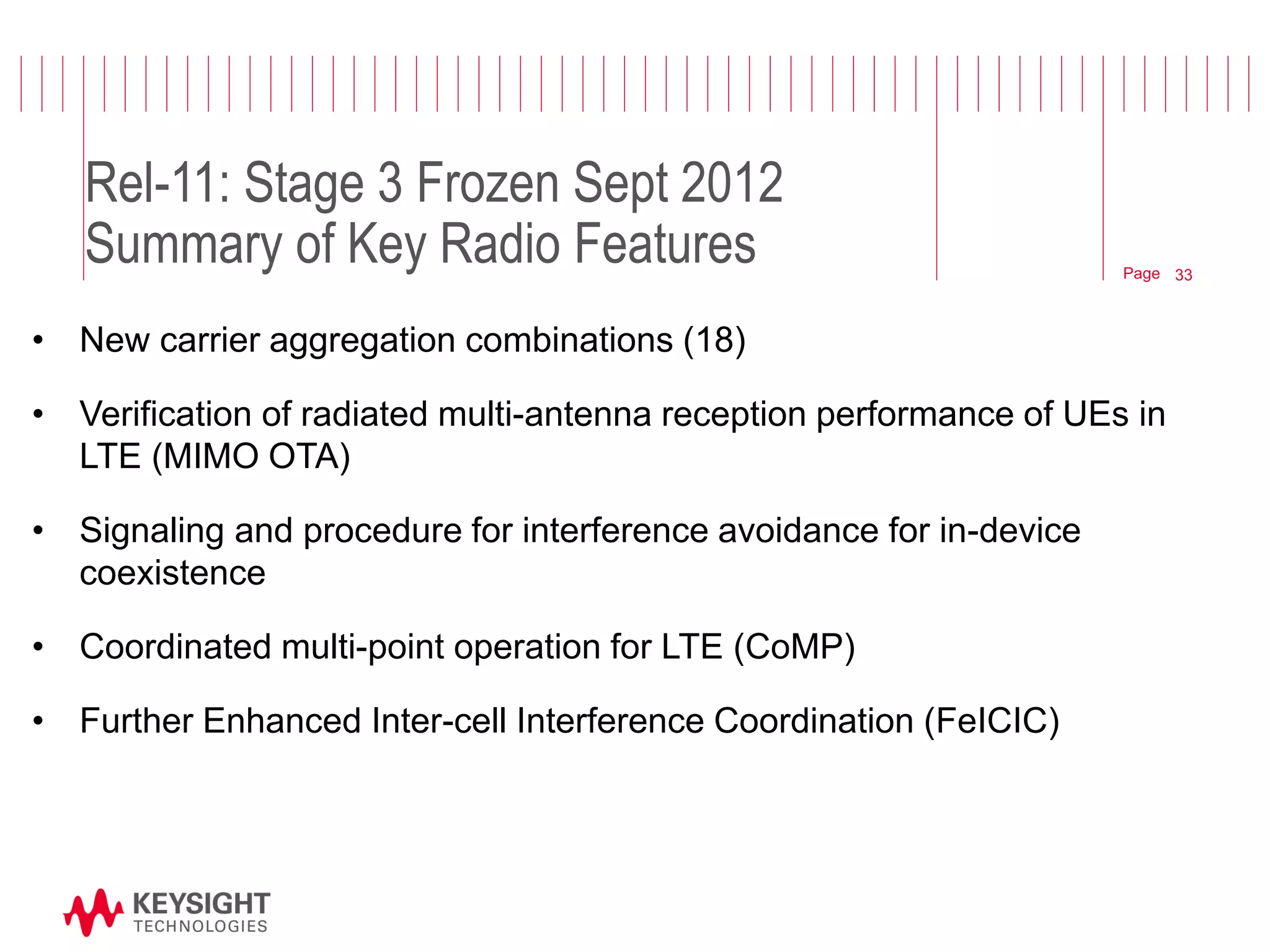 Page 
Rel-11: Stage 3 Frozen Sept 2012 Summary of Key Radio Features 
•New carrier aggregation combinations (18) 
•Verification of radiated multi-antenna reception performance of UEs in LTE (MIMO OTA) 
•Signaling and procedure for interference avoidance for in-device coexistence 
•Coordinated multi-point operation for LTE (CoMP) 
•Further Enhanced Inter-cell Interference Coordination (FeICIC) 
© 2012 Agilent Technologies 
33  