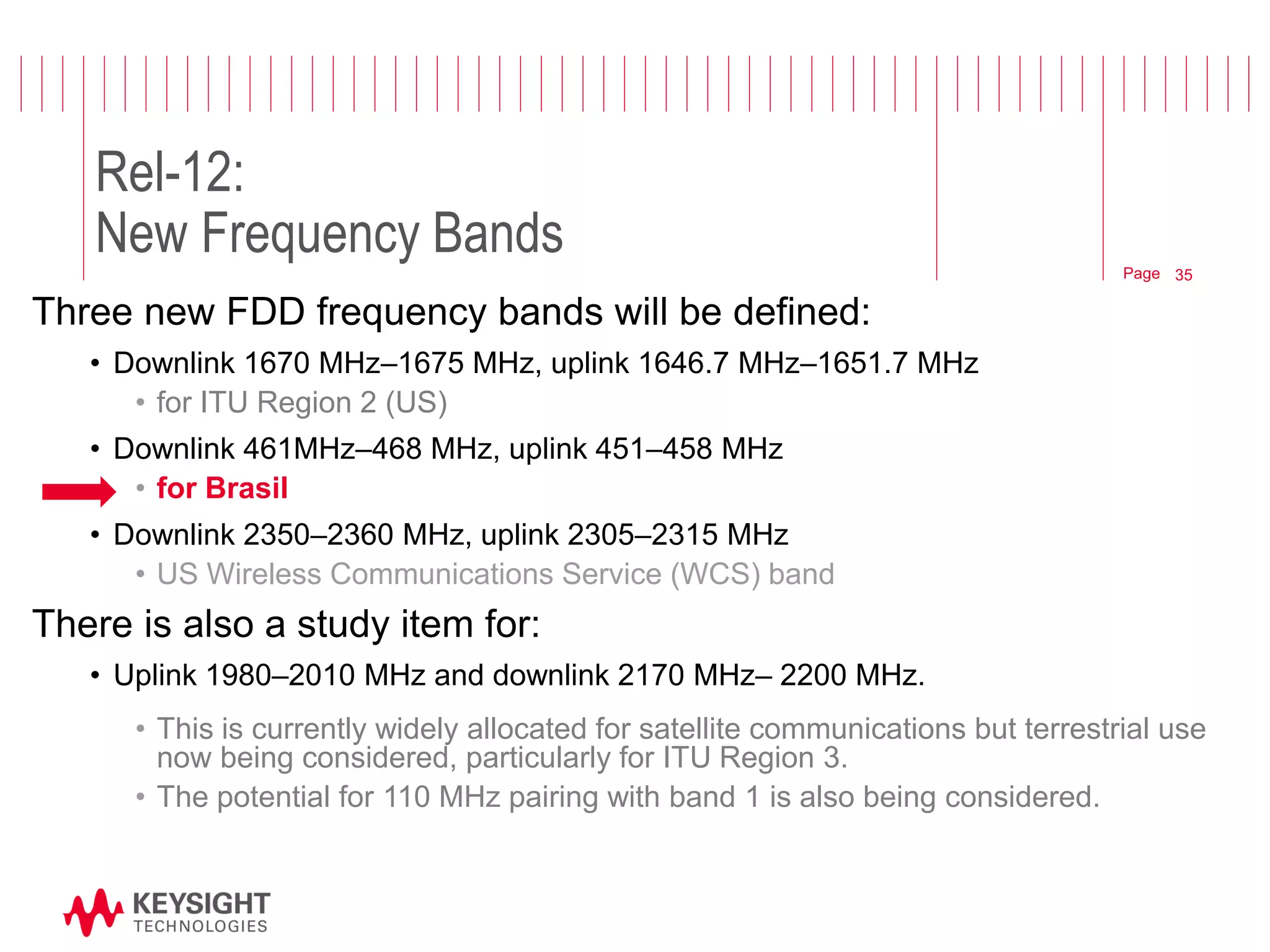 Page 
Rel-12: New Frequency Bands 
Three new FDD frequency bands will be defined: 
•Downlink 1670 MHz–1675 MHz, uplink 1646.7 MHz–1651.7 MHz 
•for ITU Region 2 (US) 
•Downlink 461MHz–468 MHz, uplink 451–458 MHz 
•for Brasil 
•Downlink 2350–2360 MHz, uplink 2305–2315 MHz 
•US Wireless Communications Service (WCS) band 
There is also a study item for: 
•Uplink 1980–2010 MHz and downlink 2170 MHz– 2200 MHz. 
•This is currently widely allocated for satellite communications but terrestrial use now being considered, particularly for ITU Region 3. 
•The potential for 110 MHz pairing with band 1 is also being considered. 
© 2012 Agilent Technologies 
35  