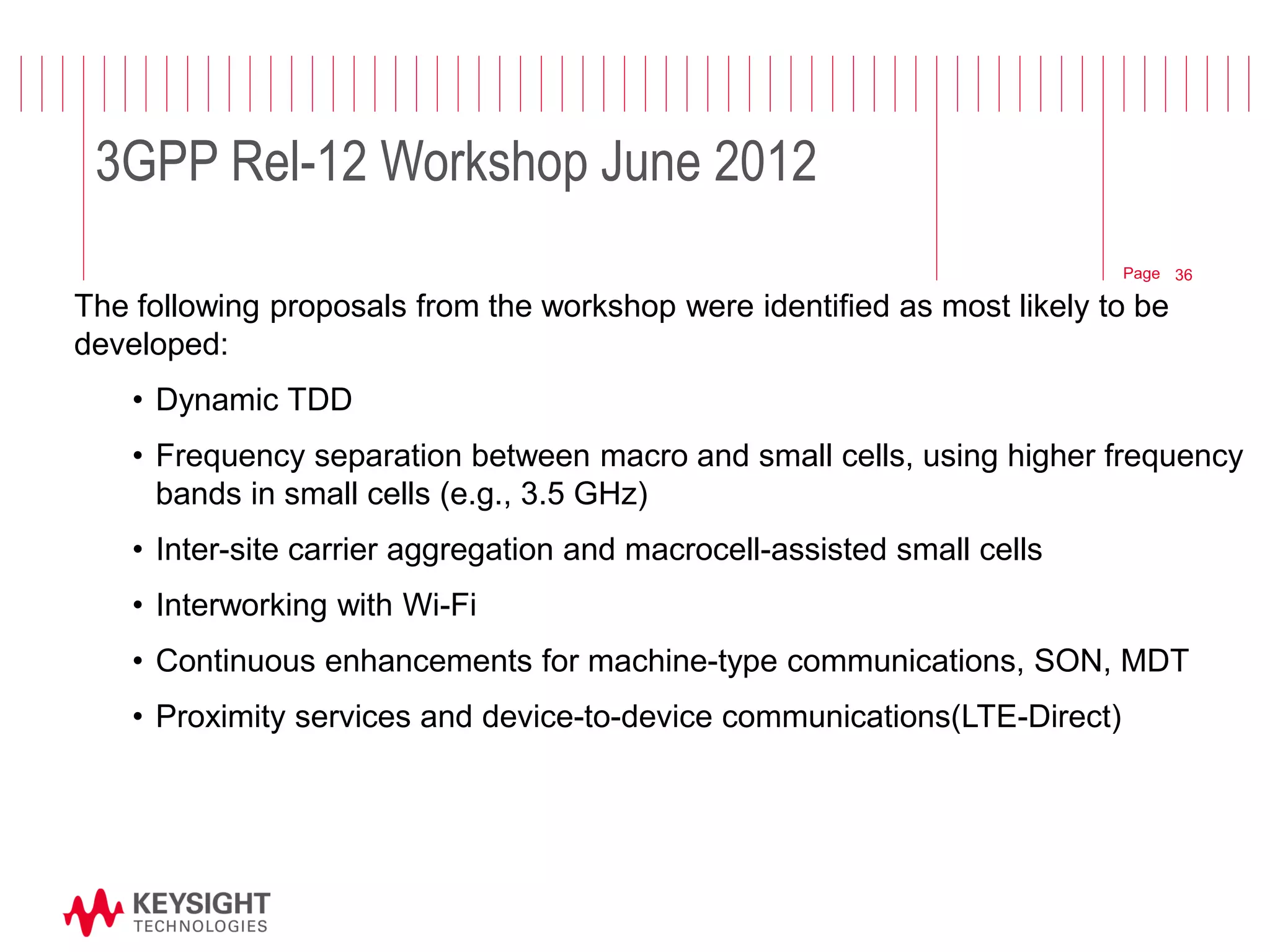 Page 
The following proposals from the workshop were identified as most likely to be developed: 
•Dynamic TDD 
•Frequency separation between macro and small cells, using higher frequency bands in small cells (e.g., 3.5 GHz) 
•Inter-site carrier aggregation and macrocell-assisted small cells 
•Interworking with Wi-Fi 
•Continuous enhancements for machine-type communications, SON, MDT 
•Proximity services and device-to-device communications(LTE-Direct) 
© 2012 Agilent Technologies 
36 
3GPP Rel-12 Workshop June 2012  