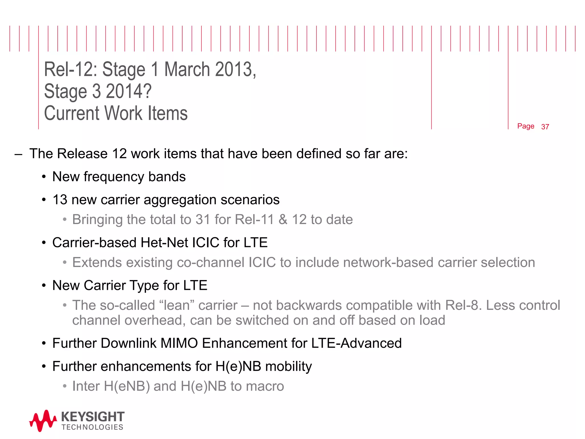 Page 
Rel-12: Stage 1 March 2013, Stage 3 2014? Current Work Items 
–The Release 12 work items that have been defined so far are: 
•New frequency bands 
•13 new carrier aggregation scenarios 
•Bringing the total to 31 for Rel-11 & 12 to date 
•Carrier-based Het-Net ICIC for LTE 
•Extends existing co-channel ICIC to include network-based carrier selection 
•New Carrier Type for LTE 
•The so-called “lean” carrier – not backwards compatible with Rel-8. Less control channel overhead, can be switched on and off based on load 
•Further Downlink MIMO Enhancement for LTE-Advanced 
•Further enhancements for H(e)NB mobility 
•Inter H(eNB) and H(e)NB to macro 
© 2012 Agilent Technologies 
37  